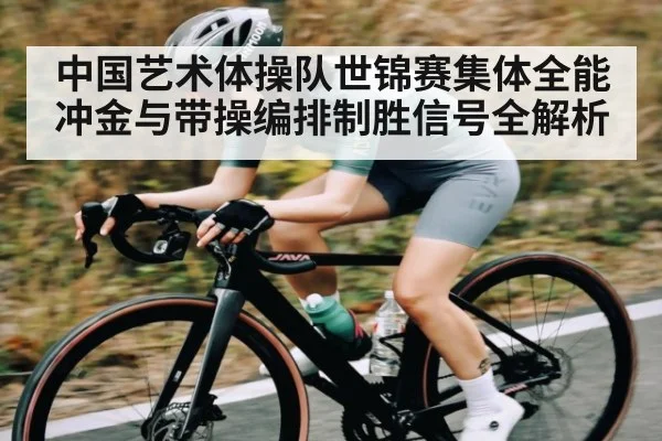 中国艺术体操队世锦赛集体全能冲金与带操编排制胜信号全解析